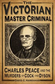 Title: The Victorian Master Criminal: Charles Peace and the Murders of Cock and Dyson, Author: David C. Hanrahan