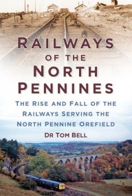 Title: Railways of the North Pennines: The Rise and Fall of the Railways Serving the North Pennine Orefield, Author: Dr Tom Bell