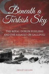 Title: Beneath a Turkish Sky: The Royal Dublin Fusiliers and the Assault on Gallipoli, Author: Philip Lecane