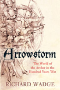 Title: Arrowstorm: The World of the Archer in the Hundred Years War, Author: Richard Wadge