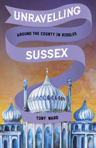 Title: Unravelling Sussex: Around the County in Riddles, Author: Tony Ward