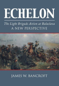 Title: Echelon: The Light Brigade Action at Balaclava - A New Perspective, Author: James W. Bancroft