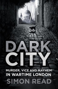 Title: Dark City: Murder, Vice, and Mayhem in Wartime London, Author: Simon Read