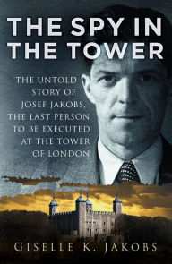 Title: The Spy in the Tower: The Untold Story of Joseph Jakobs, the Last Person to be Executed in the Tower of London, Author: Giselle Jakobs