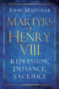 Title: Martyrs of Henry VIII: Repression, Defiance, Sacrifice, Author: John Matusiak