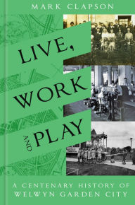Title: Live, Work and Play: A Centenary History of Welwyn Garden City, Author: Mark Clapson