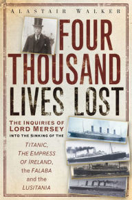 Title: Four Thousand Lives Lost: The Inquiries of Lord Mersey Into the Sinking of the Titanic, The Empress of Ireland, the Falaba and the Lusitania, Author: Alastair Walker