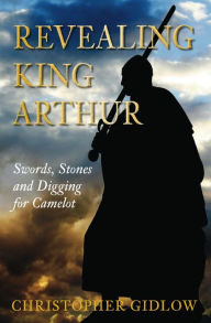 Title: Revealing King Arthur: Swords, Stones and Digging for Camelot, Author: Christopher Gidlow