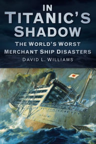 Title: In Titanic's Shadow: The World's Worst Merchant Ship Disasters, Author: David L. Williams