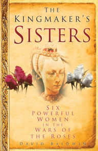 Title: The Kingmaker's Sisters: Six Powerful Women in the Wars of the Roses, Author: David Baldwin