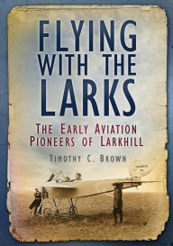 Title: Flying with the Larks: The Early Aviation Pioneers of Larkhill, Author: Timothy C. Brown