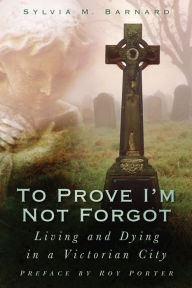 Title: To Prove I'm Not Forgot: Living and Dying in a Victorian City, Author: Sylvia Barnard