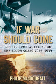 Title: If War Should Come: Defence Preparations on the South Coast, 1935-1939, Author: Philip MacDougall