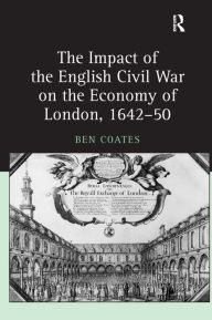 Title: The Impact of the English Civil War on the Economy of London, 1642-50 / Edition 1, Author: Ben Coates