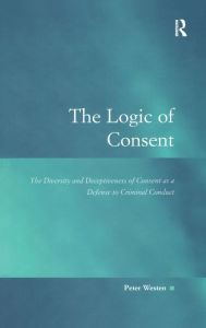 Title: The Logic of Consent: The Diversity and Deceptiveness of Consent as a Defense to Criminal Conduct / Edition 1, Author: Peter Westen