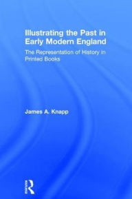 Title: Illustrating the Past in Early Modern England: The Representation of History in Printed Books, Author: James A. Knapp