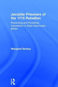 Title: Jacobite Prisoners of the 1715 Rebellion: Preventing and Punishing Insurrection in Early Hanoverian Britain, Author: Margaret Sankey