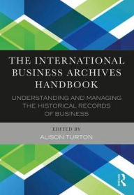 Title: The International Business Archives Handbook: Understanding and managing the historical records of business / Edition 1, Author: Alison Turton