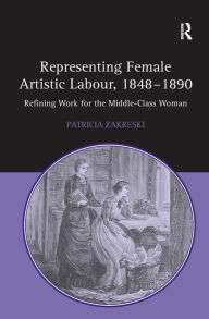Title: Representing Female Artistic Labour, 1848-1890: Refining Work for the Middle-Class Woman, Author: Patricia Zakreski