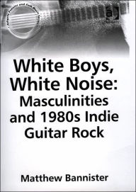 Title: White Boys, White Noise: Masculinities and 1980s Indie Guitar Rock, Author: Matthew Bannister