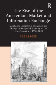 Title: The Rise of the Amsterdam Market and Information Exchange: Merchants, Commercial Expansion and Change in the Spatial Economy of the Low Countries, c.1550-1630 / Edition 1, Author: Clé Lesger