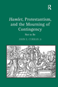 Title: Hamlet, Protestantism, and the Mourning of Contingency: Not to Be / Edition 1, Author: John E. Curran Jr