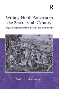 Title: Writing North America in the Seventeenth Century: English Representations in Print and Manuscript / Edition 1, Author: Catherine Armstrong