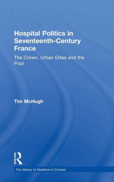 Hospital Politics in Seventeenth-Century France: The Crown, Urban Elites and the Poor / Edition 1