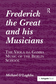 Title: Frederick the Great and his Musicians: The Viola da Gamba Music of the Berlin School / Edition 1, Author: Michael O'Loghlin