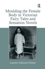 Title: Moulding the Female Body in Victorian Fairy Tales and Sensation Novels / Edition 1, Author: Laurence Talairach-Vielmas