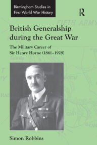 Title: British Generalship during the Great War: The Military Career of Sir Henry Horne (1861-1929) / Edition 1, Author: Simon Robbins