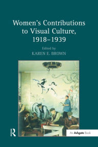 Title: Women's Contributions to Visual Culture, 1918-1939, Author: Karen E. Brown