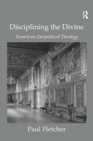 Title: Disciplining the Divine: Toward an (Im)political Theology, Author: Paul Fletcher