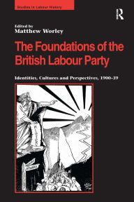 Title: The Foundations of the British Labour Party: Identities, Cultures and Perspectives, 1900-39 / Edition 1, Author: Matthew Worley