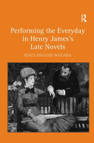 Title: Performing the Everyday in Henry James's Late Novels / Edition 1, Author: Maya Higashi Wakana