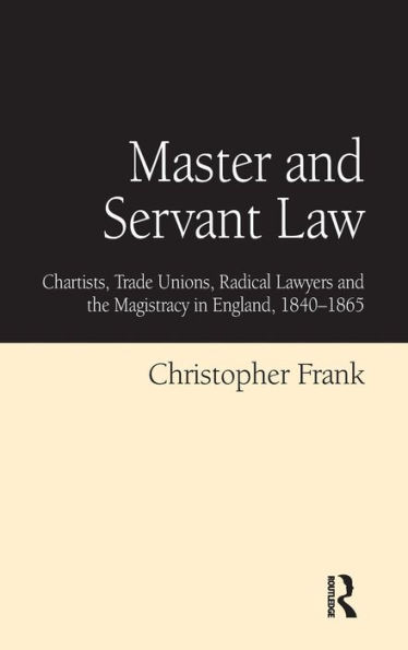 Master and Servant Law: Chartists, Trade Unions, Radical Lawyers the Magistracy England, 1840-1865