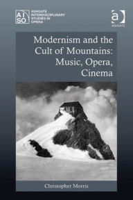 Title: Modernism and the Cult of Mountains: Music, Opera, Cinema, Author: Christopher Morris