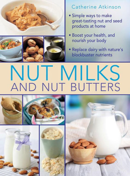 Nut Milks and Nut Butters: Simple Ways To Make Great-Tasting Nut And Seed Products At Home