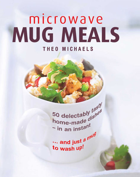 Microwave Mug Meals: 50 Delectably Tasty Home-Made Dishes In An Instant. And Just A Mug To Wash Up