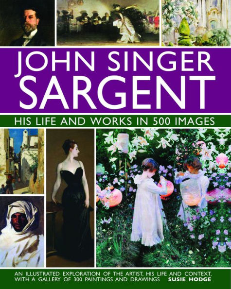 John Singer Sargent: His Life and Works in 500 Images: An Illustrated Exploration of the Artist, His Life and Context, with a Gallery of  300 Paintings and Drawings