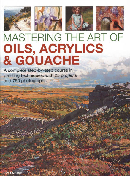 Mastering the Art of Oils, Acrylics & Gouache: A Complete Step-By-Step Course In Painting Techniques, With 25 Projects And 750 Photographs