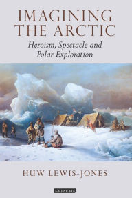 Title: Imagining the Arctic: Heroism, Spectacle and Polar Exploration, Author: Huw Lewis-Jones