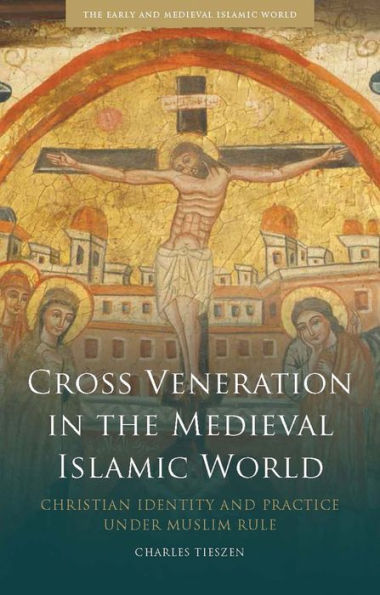 Cross Veneration the Medieval Islamic World: Christian Identity and Practice under Muslim Rule