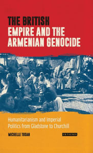 Title: The British Empire and the Armenian Genocide: Humanitarianism and Imperial Politics from Gladstone to Churchill, Author: Michelle Tusan