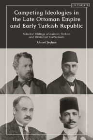 Title: Competing Ideologies in the Late Ottoman Empire and Early Turkish Republic: Selected Writings of Islamist, Turkist, and Westernist Intellectuals, Author: Ahmet Seyhun