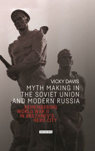 Title: Myth Making in the Soviet Union and Modern Russia: Remembering World War II in Brezhnev's Hero City, Author: Vicky Davis