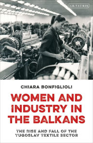 Title: Women and Industry in the Balkans: The Rise and Fall of the Yugoslav Textile Sector, Author: Chiara Bonfiglioli