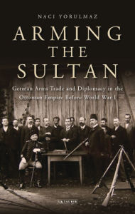 Title: Arming the Sultan: German Arms Trade and Personal Diplomacy in the Ottoman Empire Before World War I, Author: Naci Yorulmaz