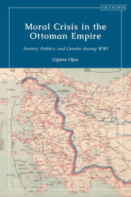 Title: Moral Crisis in the Ottoman Empire: Society, Politics, and Gender during WWI, Author: Çigdem Oguz