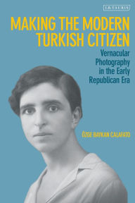 Title: Making the Modern Turkish Citizen: Vernacular Photography in the Early Republican Era, Author: Özge Baykan Calafato